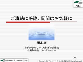ご清聴に感謝、質問はお気軽に




         岡本真
   カデミック・リソース・ガイド株式会社
    代表取締役／プロデューサー


                                                  19

          Copyright アカデミック・リソース・ガイド株式会社 All Rights Reserved.
 