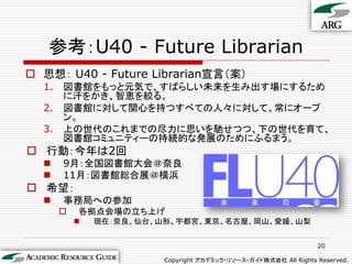 参考：U40 - Future Librarian
 思想： U40 - Future Librarian宣言（案）
  1.   図書館をもっと元気で、すばらしい未来を生み出す場にするため
       に汗をかき、智恵を絞る。
  2.   図書館に対して関心を持つすべての人々に対して、常にオープ
       ン。
  3.   上の世代のこれまでの尽力に思いを馳せつつ、下の世代を育て、
       図書館コミュニティーの持続的な発展のためにふるまう。
 行動：今年は2回
      9月：全国図書館大会＠奈良
      11月：図書館総合展＠横浜
 希望：
      事務局への参加
          各拠点会場の立ち上げ
              現在：奈良、仙台、山形、宇都宮、東京、名古屋、岡山、愛媛、山梨


                                                                  20

                         Copyright アカデミック・リソース・ガイド株式会社 All Rights Reserved.
 