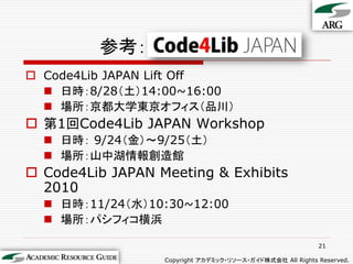 参考：
 Code4Lib JAPAN Lift Off
   日時：8/28（土）14:00~16:00
   場所：京都大学東京オフィス（品川）
 第1回Code4Lib JAPAN Workshop
   日時： 9/24（金）～9/25（土）
   場所：山中湖情報創造館
 Code4Lib JAPAN Meeting & Exhibits
  2010
   日時：11/24（水）10:30~12:00
   場所：パシフィコ横浜

                                                           21

                  Copyright アカデミック・リソース・ガイド株式会社 All Rights Reserved.
 