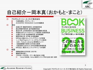 自己紹介－岡本真（おかもと・まこと）
   アカデミック・リソース・ガイド株式会社
        代表取締役、プロデューサー
        ACADEMIC RESOURCE GUIDE編集長
   兼任
        京都大学 情報学研究科 非常勤研究員
        国立情報学研究所 産学連携研究員
        東京大学 工学系研究科 総合研究機構 研究員
        早稲田大学 ITバイオマイニング研究所 客員研究員
        大妻女子大学 社会情報学部 非常勤講師
        関西学院大学 文学部 非常勤講師
        NPO法人横浜コミュニティデザイン・ラボ理事
        L-1 MeeTingメンバー（L-1グランプリ主催者）
        U40 - Future Librarian事務局メンバー
        全国図書館大会第16分科会主催者
        任意団体Code4Lib JAPAN準備会事務局長
        NPO法人 横浜コミュニティデザイン・ラボ理事
   経歴
        国際基督教大学卒業（1997年）
        編集者等を経て、
        1999年～2009年、ヤフー株式会社に在籍
            Yahoo!知恵袋、Yahoo!検索ランキング等の企画・設計・運用




                                                                            3

                                  Copyright アカデミック・リソース・ガイド株式会社 All Rights Reserved.
 