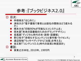参考：『ブックビジネス2.0』
 目次：
  仲俣暁生「はじめに」
  津田大介「電子書籍で著者と出版社の関係はどう変わる
   か」
  橋本大也「印税90％が可能なエコシステムを」
  岡本真「未来の図書館のためのグランドデザイン」
  長尾真「ディジタル時代の本・読者・図書館」
  野口祐子「多様化するコンテンツと著作権・ライセンス」
  渡辺智暁「ウィキペディアから「出版」を考える」
  金正勲「「コンテンツ2.0」時代の政策と制度設計」
 書誌：
  実業之日本社、2010年、1995円

                                                         4

               Copyright アカデミック・リソース・ガイド株式会社 All Rights Reserved.
 