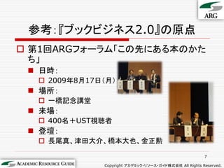 参考：『ブックビジネス2.0』の原点
 第1回ARGフォーラム「この先にある本のかた
  ち」
  日時：
   2009年8月17日（月）
  場所：
   一橋記念講堂
  来場：
   400名＋UST視聴者
  登壇：
   長尾真、津田大介、橋本大也、金正勲

                                                        7

              Copyright アカデミック・リソース・ガイド株式会社 All Rights Reserved.
 