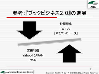 参考：『ブックビジネス2.0』の進展
                              仲俣暁生
                               Wired
                        『本とコンピュータ』




    宮田和樹
  Yahoo! JAPAN
      MSN

                                                           8

                 Copyright アカデミック・リソース・ガイド株式会社 All Rights Reserved.
 