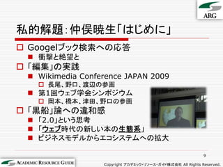 私的解題：仲俣暁生「はじめに」
 Googelブック検索への応答
  衝撃と絶望と
 「編集」の実践
  Wikimedia Conference JAPAN 2009
    長尾、野口、渡辺の参画
  第1回ウェブ学会シンポジウム
    岡本、橋本、津田、野口の参画
 「黒船」論への違和感
  「2.0」という思考
  「ウェブ時代の新しい本の生態系」
  ビジネスモデルからエコシステムへの拡大

                                                            9

                  Copyright アカデミック・リソース・ガイド株式会社 All Rights Reserved.
 