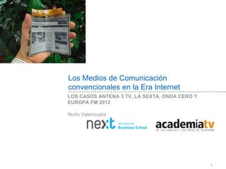 Los Medios de Comunicación
convencionales en la Era Internet
LOS CASOS ANTENA 3 TV, LA SEXTA, ONDA CERO Y
EUROPA FM 2012. NUÑO VALENZUELA




                                               1
 