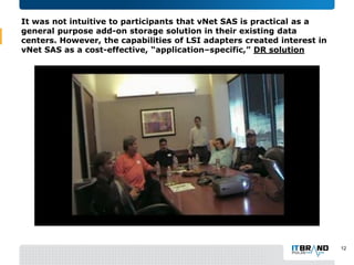 It was not intuitive to participants that vNet SAS is practical as a
general purpose add-on storage solution in their existing data
centers. However, the capabilities of LSI adapters created interest in
vNet SAS as a cost-effective, “application–specific,” DR solution
12
 
