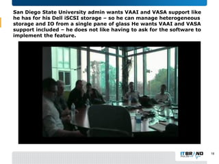 San Diego State University admin wants VAAI and VASA support like
he has for his Dell iSCSI storage – so he can manage heterogeneous
storage and IO from a single pane of glass He wants VAAI and VASA
support included – he does not like having to ask for the software to
implement the feature.
18
 