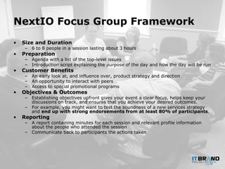 NextIO Focus Group Framework
• Size and Duration
– 6 to 8 people in a session lasting about 3 hours
• Preparation
– Agenda with a list of the top-level issues
– Introduction script explaining the purpose of the day and how the day will be run
• Customer Benefits
– An early look at, and influence over, product strategy and direction
– An opportunity to interact with peers
– Access to special promotional programs
• Objectives & Outcomes
– Establishing objectives upfront gives your event a clear focus, helps keep your
discussions on track, and ensures that you achieve your desired outcomes.
– For example, you might want to test the soundness of a new services strategy
and end up with strong endorsements from at least 80% of participants.
• Reporting
– A report containing minutes for each session and relevant profile information
about the people who attended the session
– Communicate back to participants the actions taken
 