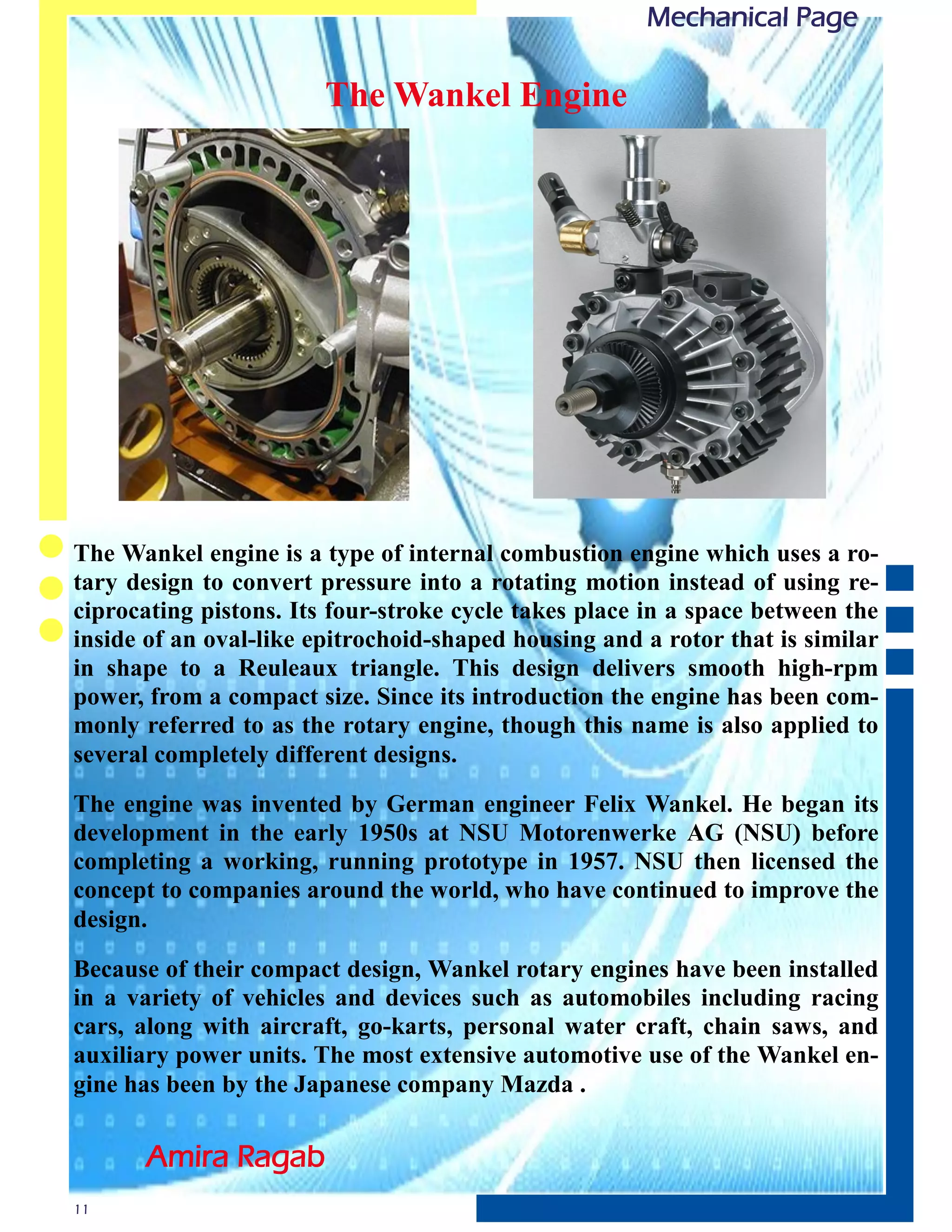 Mechanical Page

                        The Wankel Engine




The Wankel engine is a type of internal combustion engine which uses a ro-
tary design to convert pressure into a rotating motion instead of using re-
ciprocating pistons. Its four-stroke cycle takes place in a space between the
inside of an oval-like epitrochoid-shaped housing and a rotor that is similar
in shape to a Reuleaux triangle. This design delivers smooth high-rpm
power, from a compact size. Since its introduction the engine has been com-
monly referred to as the rotary engine, though this name is also applied to
several completely different designs.

The engine was invented by German engineer Felix Wankel. He began its
development in the early 1950s at NSU Motorenwerke AG (NSU) before
completing a working, running prototype in 1957. NSU then licensed the
concept to companies around the world, who have continued to improve the
design.

Because of their compact design, Wankel rotary engines have been installed
in a variety of vehicles and devices such as automobiles including racing
cars, along with aircraft, go-karts, personal water craft, chain saws, and
auxiliary power units. The most extensive automotive use of the Wankel en-
gine has been by the Japanese company Mazda .

      Amira Ragab
11
 