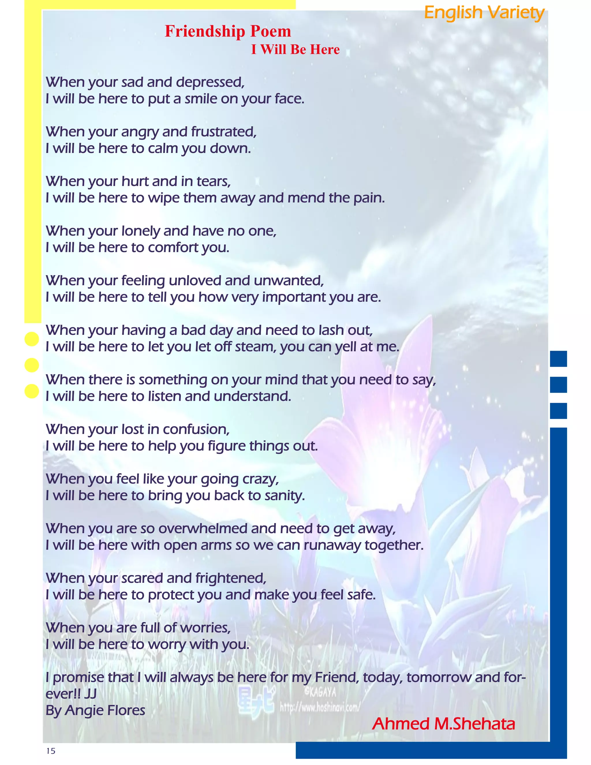 English Variety
                    Friendship Poem
                                    I Will Be Here

When your sad and depressed,
I will be here to put a smile on your face.

When your angry and frustrated,
I will be here to calm you down.

When your hurt and in tears,
I will be here to wipe them away and mend the pain.

When your lonely and have no one,
I will be here to comfort you.

When your feeling unloved and unwanted,
I will be here to tell you how very important you are.

When your having a bad day and need to lash out,
I will be here to let you let off steam, you can yell at me.

When there is something on your mind that you need to say,
I will be here to listen and understand.

When your lost in confusion,
I will be here to help you figure things out.

When you feel like your going crazy,
I will be here to bring you back to sanity.

When you are so overwhelmed and need to get away,
I will be here with open arms so we can runaway together.

When your scared and frightened,
I will be here to protect you and make you feel safe.

When you are full of worries,
I will be here to worry with you.

I promise that I will always be here for my Friend, today, tomorrow and for-
ever!! JJ
By Angie Flores
                                                       Ahmed M.Shehata
15
 