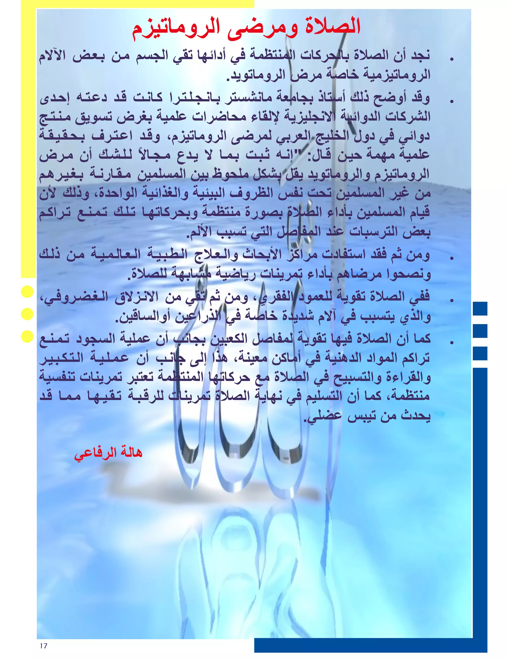 ‫اٌصالح ِٚشظٝ اٌشِٚبر١ضَ‬
‫ٔغذ أْ اٌصالح ثبٌؾشوبد إٌّزظّخ ٟ أدائٙب رمٟ اٌغغُ ِرٓ ثرؼرط ا٢الَ‬            ‫‪‬‬

                                         ‫اٌشِٚبر١ضِ١خ خبصخ ِشض اٌشِٚبرٛ٠ذ.‬
‫ٚلذ أٚظؼ رٌه أعزبر ثغبِؼخ ِبٔشغزش ثربٔرغرٍرزرشا وربٔرذ لرذ دػرزرٗ إؽرذٜ‬       ‫‪‬‬

‫اٌششوبد اٌذٚائ١خ االٔغٍ١ض٠خ إلٌمبء ِؾبظشاد ػٍّ١خ ثغشض رغٛ٠ك ِرٕرزرظ‬
‫دٚائٟ ٟ دٚي اٌخٍ١ظ اٌؼشثٟ ٌّشظٝ اٌشِٚبر١ضَ، ٚلرذ اػرزرشف ثرؾرمر١رمرخ‬
‫ػٍّ١خ ِّٙخ ؽ١رٓ لربي: " إٔرٗ صرجرذ ثرّرب ال ٠رذع ِرغربال ٌرٍرشره أْ ِرشض‬
                        ‫ً‬
‫اٌشِٚبر١ضَ ٚاٌشِٚبرٛ٠ذ ٠مً ثشىً ٍِؾٛؾ ث١ٓ اٌّغٍّ١ٓ ِرمربسٔرخ ثرغر١رش٘رُ‬
‫ِٓ غ١ش اٌّغٍّ١ٓ رؾذ ٔفظ اٌظشٚف اٌج١ئ١خ ٚاٌغزائ١خ اٌٛاؽذح، ٚرٌه ألْ‬
‫ل١بَ اٌّغٍّ١ٓ ثأداء اٌصالح ثصٛسح ِٕزظّخ ٚثؾشوبرٙرب ررٍره ررّرٕرغ ررشاورُ‬
                                ‫ثؼط اٌزشعجبد ػٕذ اٌّفبصً اٌزٟ رغجت األٌُ.‬
‫ِٚٓ صُ مذ اعزفبدد ِشاوض األثؾبس ٚاٌرؼرالط اٌرؽرجر١رخ اٌرؼربٌرّر١رخ ِرٓ رٌره‬   ‫‪‬‬

                      ‫ٚٔصؾٛا ِشظبُ٘ ثأداء رّش٠ٕبد س٠بظ١خ ِشبثٙخ ٌٍصالح.‬
‫فٟ اٌصالح رمٛ٠خ ٌٍؼّٛد اٌفمشٞ، ِٚٓ صُ رمٟ ِٓ االٔرضالق اٌرغرعرشٚ رٟ،‬          ‫‪‬‬

                   ‫ٚاٌزٞ ٠زغجت ٟ آالَ شذ٠ذح خبصخ ٟ اٌزساػ١ٓ أٚاٌغبل١ٓ.‬
‫وّب أْ اٌصالح ١ٙب رمٛ٠خ ٌّفبصً اٌىؼج١ٓ ثغبٔت أْ ػٍّ١خ اٌغغٛد ررّرٕرغ‬          ‫‪‬‬

‫رشاوُ اٌّٛاد اٌذٕ٘١خ ٟ أِبوٓ ِؼ١ٕخ، ٘زا إٌٝ عبٔرت أْ ػرّرٍر١رخ اٌرزرىرجر١رش‬
‫ٚاٌمشاءح ٚاٌزغج١ؼ ٟ اٌصالح ِغ ؽشوبرٙب إٌّزظّخ رؼزجش رّش٠ٕبد رٕفغ١خ‬
‫ِٕزظّخ، وّب أْ اٌزغٍ١ُ ٟ ٔٙب٠خ اٌصالح رّش٠ٕبد ٌٍشلرجرخ ررمر١رٙرب ِرّرب لرذ‬
                                                       ‫٠ؾذس ِٓ ر١جظ ػعٍٟ.‬

      ‫ځاٵت طٵل٩ا١ڈ‬




‫71‬
 