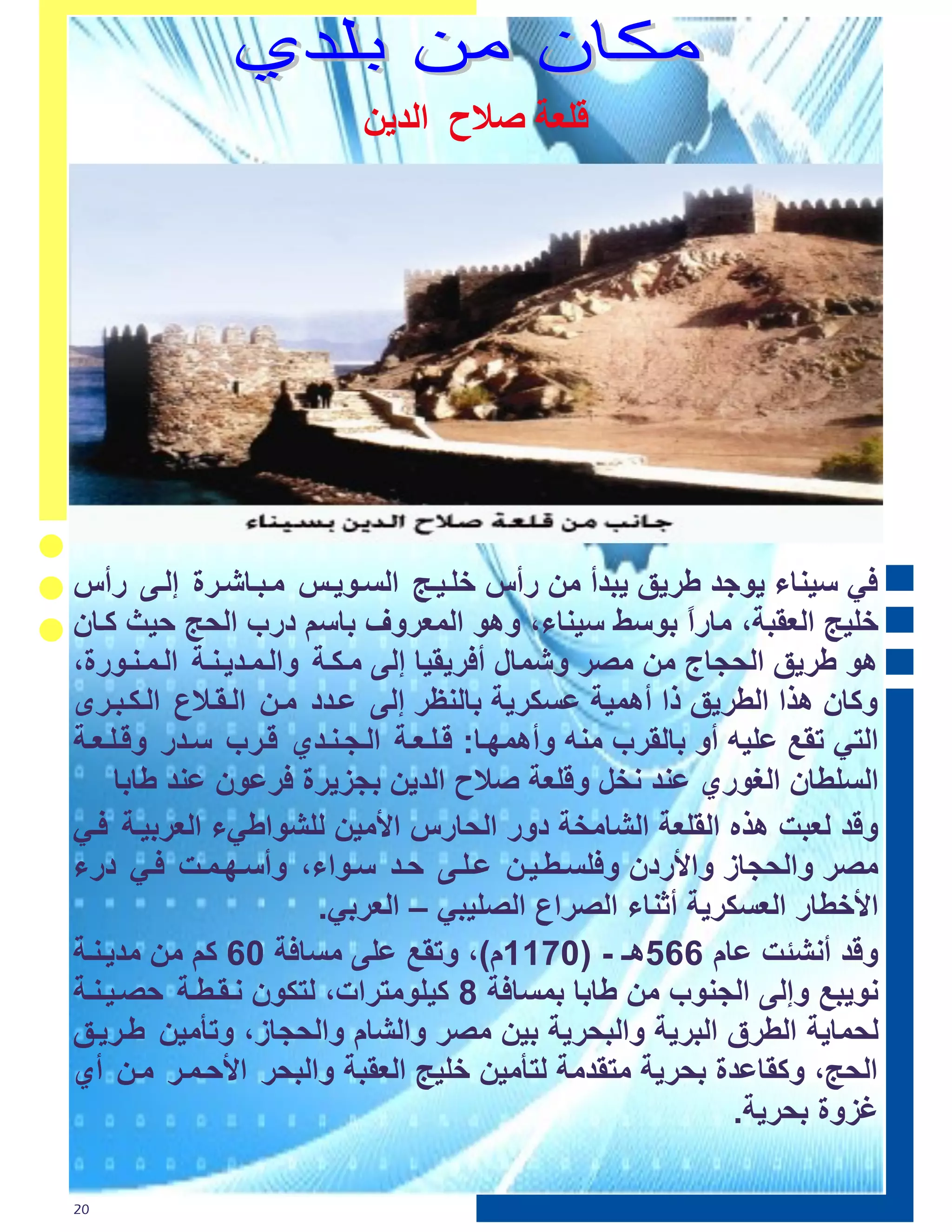 ‫٭ٶ٢ت ّ ط طٵـډټ‬




‫ٟ ع١ٕبء ٠ٛعذ ؼش٠ك ٠جذأ ِٓ سأط خٍر١رظ اٌغرٛ٠رظ ِرجربشرشح إٌرٝ سأط‬
‫خٍ١ظ اٌؼمجخ، ِبسً ثٛعػ ع١ٕبء، ٚ٘ٛ اٌّؼشٚف ثبعُ دسة اٌؾظ ؽ١ش وربْ‬
                                                        ‫ا‬
‫٘ٛ ؼش٠ك اٌؾغبط ِٓ ِصش ٚشّبي أ ش٠م١ب إٌٝ ِرىرخ ٚاٌرّرذ٠رٕرخ اٌرّرٕرٛسح،‬
‫ٚوبْ ٘زا اٌؽش٠ك را أّ٘١خ ػغىش٠خ ثبٌٕظش إٌٝ ػرذد ِرٓ اٌرمرالع اٌرىرجرشٜ‬
‫اٌزٟ رمغ ػٍ١ٗ أٚ ثبٌمشة ِٕٗ ٚأّ٘ٙرب: لرٍرؼرخ اٌرغرٕرذٞ لرشة عرذس ٚلرٍرؼرخ‬
     ‫اٌغٍؽبْ اٌغٛسٞ ػٕذ ٔخً ٚلٍؼخ صالػ اٌذ٠ٓ ثغض٠شح شػْٛ ػٕذ ؼبثب‬
‫ٚلذ ٌؼجذ ٘زٖ اٌمٍؼخ اٌشبِخخ دٚس اٌؾبسط األِ١ٓ ٌٍشٛاؼٟء اٌؼشث١رخ رٟ‬
‫ِصش ٚاٌؾغبص ٚاألسدْ ٚ ٍغرؽر١رٓ ػرٍرٝ ؽرذ عرٛاء، ٚأعرٙرّرذ رٟ دسء‬
                         ‫األخؽبس اٌؼغىش٠خ أصٕبء اٌصشاع اٌصٍ١جٟ – اٌؼشثٟ.‬
‫ٚلذ أٔشئذ ػبَ 662٘ـ - (4100َ)، ٚرمغ ػٍٝ ِغب خ 46 وُ ِٓ ِذ٠رٕرخ‬
‫ٔٛ٠جغ ٚإٌٝ اٌغٕٛة ِٓ ؼبثب ثّغب خ 8 و١ٍِٛزشاد، ٌزىْٛ ٔرمرؽرخ ؽصر١رٕرخ‬
‫ٌؾّب٠خ اٌؽشق اٌجش٠خ ٚاٌجؾش٠خ ث١ٓ ِصش ٚاٌشبَ ٚاٌؾغبص، ٚرأِ١ٓ ؼرش٠رك‬
‫اٌؾظ، ٚومبػذح ثؾش٠خ ِزمذِخ ٌزأِ١ٓ خٍ١ظ اٌؼمجخ ٚاٌجؾش األؽرّرش ِرٓ أٞ‬
                                                            ‫غضٚح ثؾش٠خ.‬

‫02‬
 