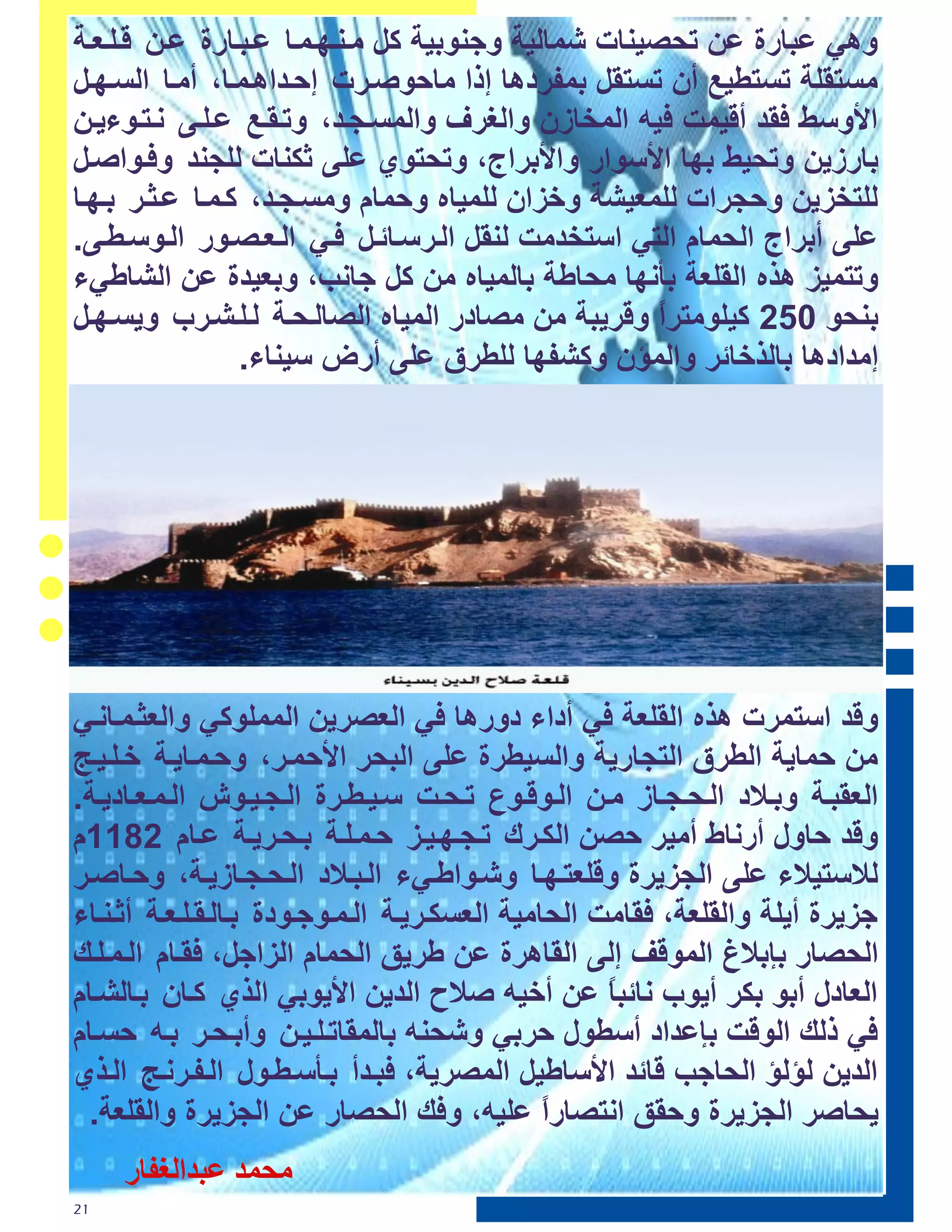 ‫ٟٚ٘ ػجبسح ػٓ رؾص١ٕبد شّبٌ١خ ٚعٕٛث١خ وً ِرٕرٙرّرب ػرجربسح ػرٓ لرٍرؼرخ‬
‫ِغزمٍخ رغزؽ١غ أْ رغزمً ثّفشد٘ب إرا ِبؽٛصرشد إؽرذا٘رّرب، أِرب اٌغرٙرً‬
‫األٚعػ مذ أل١ّذ ١ٗ اٌّخبصْ ٚاٌغشف ٚاٌّغرغرذ، ٚررمرغ ػرٍرٝ ٔرزرٛء٠رٓ‬
‫ثبسص٠ٓ ٚرؾ١ػ ثٙب األعٛاس ٚاألثشاط، ٚرؾزٛٞ ػٍٝ صىٕبد ٌٍغٕذ ٚ رٛاصرً‬
‫ٌٍزخض٠ٓ ٚؽغشاد ٌٍّؼ١شخ ٚخضاْ ٌٍّ١بٖ ٚؽّبَ ِٚغرغرذ، ورّرب ػرضرش ثرٙرب‬
‫ػٍٝ أثشاط اٌؾّبَ اٌزٟ اعزخذِذ ٌٕمً اٌرشعربئرً رٟ اٌرؼرصرٛس اٌرٛعرؽرٝ.‬
‫ٚرزّ١ض ٘زٖ اٌمٍؼخ ثأٔٙب ِؾبؼخ ثبٌّ١بٖ ِٓ وً عبٔت، ٚثؼ١ذح ػٓ اٌشبؼٟء‬
‫ثٕؾٛ 420 و١ٍِٛزشا ٚلش٠جخ ِٓ ِصبدس اٌّ١بٖ اٌصبٌرؾرخ ٌرٍرشرشة ٚ٠غرٙرً‬
                                                     ‫ً‬
                 ‫إِذاد٘ب ثبٌزخبئش ٚاٌّؤْ ٚوشفٙب ٌٍؽشق ػٍٝ أسض ع١ٕبء.‬




‫ٚلذ اعزّشد ٘زٖ اٌمٍؼخ ٟ أداء دٚس٘ب ٟ اٌؼصش٠ٓ اٌٍّّٛوٟ ٚاٌؼضرّربٔرٟ‬
‫ِٓ ؽّب٠خ اٌؽشق اٌزغبس٠خ ٚاٌغ١ؽشح ػٍٝ اٌجؾش األؽّرش، ٚؽرّرب٠رخ خرٍر١رظ‬
‫اٌؼمجرخ ٚثرالد اٌرؾرغربص ِرٓ اٌرٛلرٛع ررؾرذ عر١رؽرشح اٌرغر١رٛػ اٌرّرؼربد٠رخ.‬
‫ٚلذ ؽبٚي أسٔبغ أِ١ش ؽصٓ اٌىرشن ررغرٙر١رض ؽرّرٍرخ ثرؾرش٠رخ ػربَ 0800َ‬
‫ٌالعز١الء ػٍٝ اٌغض٠شح ٚلٍؼزرٙرب ٚشرٛاؼرٟء اٌرجرالد اٌرؾرغربص٠رخ، ٚؽربصرش‬
‫عض٠شح أ٠ٍخ ٚاٌمٍؼخ، مبِذ اٌؾبِ١خ اٌؼغىرش٠رخ اٌرّرٛعرٛدح ثربٌرمرٍرؼرخ أصرٕربء‬
‫اٌؾصبس ثئثالؽ اٌّٛلف إٌٝ اٌمب٘شح ػٓ ؼش٠ك اٌؾّبَ اٌضاعً، مربَ اٌرّرٍره‬
‫اٌؼبدي أثٛ ثىش أ٠ٛة ٔبئجب ػٓ أخ١ٗ صالػ اٌذ٠ٓ األ٠ٛثٟ اٌزٞ وربْ ثربٌشربَ‬
                                                     ‫ً‬
‫ٟ رٌه اٌٛلذ ثئػذاد أعؽٛي ؽشثٟ ٚشؾٕٗ ثبٌّمبررٍر١رٓ ٚأثرؾرش ثرٗ ؽغربَ‬
‫اٌذ٠ٓ ٌؤٌؤ اٌؾبعت لبئذ األعبؼ١ً اٌّصش٠خ، جرذأ ثرأعرؽرٛي اٌرفرشٔرظ اٌرزٞ‬
 ‫٠ؾبصش اٌغض٠شح ٚؽمك أزصبساً ػٍ١ٗ، ٚ ه اٌؾصبس ػٓ اٌغض٠شح ٚاٌمٍؼخ.‬
     ‫ٹغٺـ ١بـطٵ٦٪اك‬
‫12‬
 