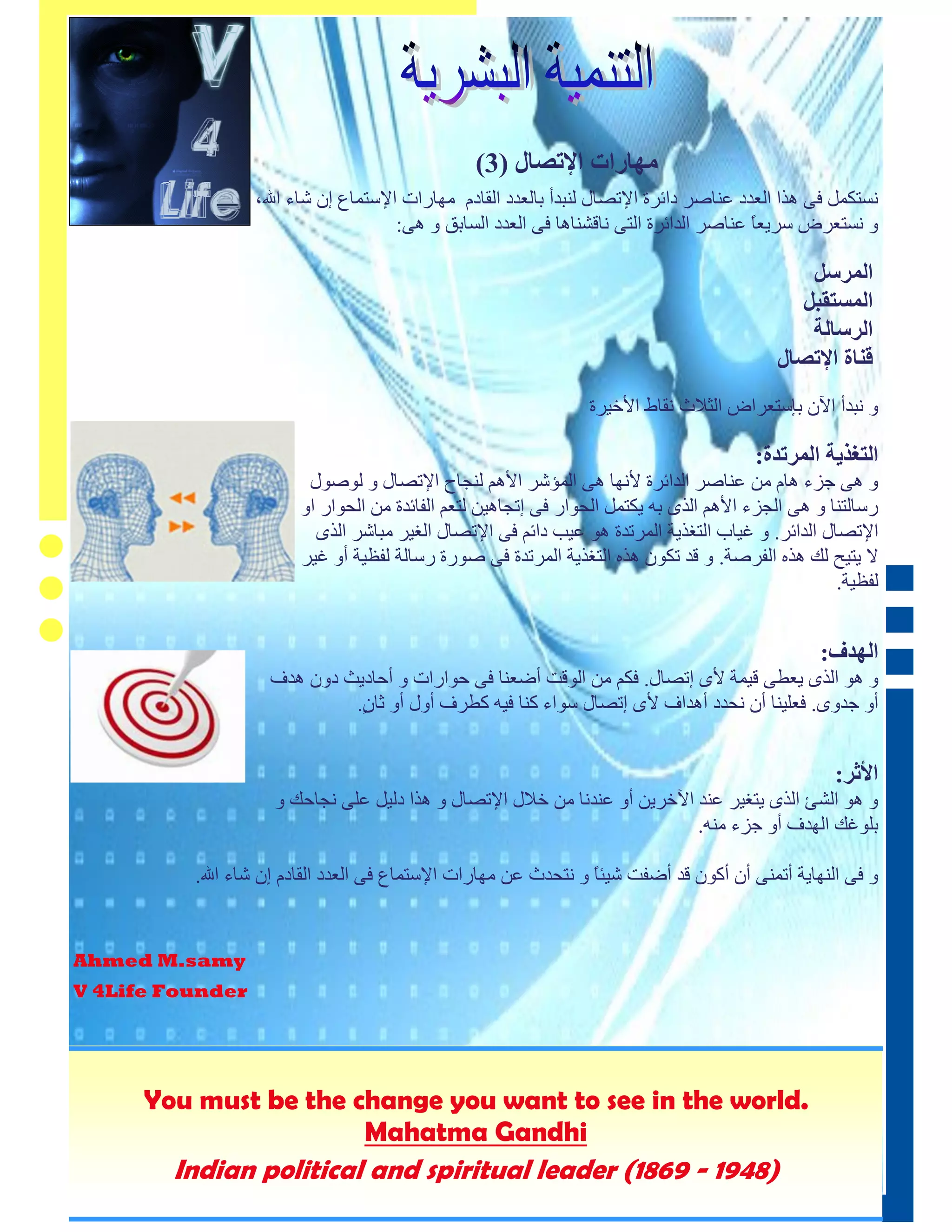 ‫ٹڂاكطث طإلحْاٳ (3)‬
                  ‫َسزكًم فٗ ْذا انعدد عُبصز دائزح اإلرصبل نُجدأ ثبنعدد انقبدو يٓبراد اإلسزًبع إٌ شبء اهلل،‬
                                       ‫ٔ َسزعزض سزيعب عُبصز اندائزح انزٗ َبقشُبْب فٗ انعدد انسبثق ٔ ْٗ:‬
                                                                                         ‫ً‬

                                                                                              ‫طٵٺلىٴ‬
                                                                                             ‫طٵٺيخٮبٴ‬
                                                                                              ‫طٵلىاٵت‬
                                                                                           ‫٭پاة طإلحْاٳ‬
                                                                 ‫ٔ َجدأ اآلٌ ثئسزعزاض انضالس َقبط األخيزح‬

                                                                                        ‫طٵخ٦قډت طٵٺلحـة:‬
                         ‫ٔ ْٗ جزء ْبو يٍ عُبصز اندائزح ألَٓب ْٗ انًؤشز األْى نُجبح اإلرصبل ٔ نٕصٕل‬
                        ‫رسبنزُب ٔ ْٗ انجزء األْى انذٖ ثّ يكزًم انذٕار فٗ إرجبْيٍ نزعى انفبئدح يٍ انذٕار أ‬
                          ‫اإلرصبل اندائز. ٔ غيبة انزغذيخ انًزردح ْٕ عيت دائى فٗ اإلرصبل انغيز يجبشز انذٖ‬
                        ‫ال يزيخ نك ْذِ انفزصخ. ٔ قد ركٌٕ ْذِ انزغذيخ انًزردح فٗ صٕرح رسبنخ نفظيخ أٔ غيز‬
                                                                                                    ‫نفظيخ.‬


                                                                                                 ‫طٵڂـ٧:‬
                    ‫ٔ ْٕ انذٖ يعطٗ قيًخ ألٖ إرصبل. فكى يٍ انٕقذ أضعُب فٗ دٕاراد ٔ أدبديش دٌٔ ْدف‬
                             ‫أٔ جدٖٔ. فعهيُب أٌ َذدد أْداف ألٖ إرصبل سٕاء كُب فيّ كطزف أٔل أٔ صب ٍ.‬
                              ‫ٌ‬


                                                                                                   ‫طألرل:‬
                     ‫ٔ ْٕ انشئ انذٖ يزغيز عُد اآلخزيٍ أٔ عُدَب يٍ خالل اإلرصبل ٔ ْذا دنيم عهٗ َجبدك ٔ‬
                                                                             ‫ثهٕغك انٓدف أٔ جزء يُّ.‬

          ‫ٔ فٗ انُٓبيخ أرًُٗ أٌ أكٌٕ قد أضفذ شيئً ٔ َزذدس عٍ يٓبراد اإلسزًبع فٗ انعدد انقبدو إٌ شبء اهلل.‬
                                                                  ‫ب‬


‫‪Ahmed M.samy‬‬
‫‪V 4Life Founder‬‬




      ‫.‪You must be the change you want to see in the world‬‬
                       ‫‪Mahatma Gandhi‬‬
        ‫)8491 - 9681( ‪Indian political and spiritual leader‬‬
‫4‬
 