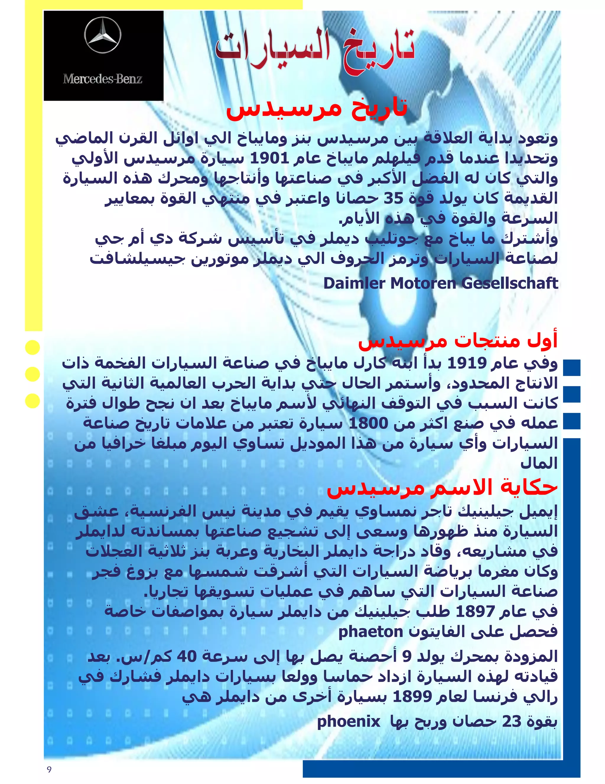 ‫ذاض٠د ِطؼ١سغ‬
    ‫ٚذعٛز تسا٠ح اٌعاللح ت١ٓ ِطؼ١سغ تٕع ِٚا٠ثاخ اٌٟ اٚائً اٌمطْ اٌّاضٟ‬
     ‫ٚذحس٠سا عٕسِا لسَ ف١ٍٍُٙ ِا٠ثاخ عاَ 1091 ؼ١اضج ِطؼ١سغ األٌٟٚ‬
    ‫ٚاٌرٟ واْ ٌٗ اٌفضً األوثط فٟ صٕاعرٙا ٚأٔراجٙا ِٚحطن ٘صٖ اٌؽ١اضج‬
         ‫اٌمس٠ّح واْ ٠ٌٛس لٛج 53 حصأا ٚاعرثط فٟ ِٕرٟٙ اٌمٛج تّعا٠١ط‬
                                        ‫اٌؽطعح ٚاٌمٛج فٟ ٘صٖ األ٠اَ.‬
        ‫ٚأشرطن ِا ٠ثاخ ِع جٛذٍ١ة ز٠ٍّط فٟ ذأؼ١ػ شطوح زٞ أَ جٟ‬
        ‫ٌصٕاعح اٌؽ١اضاخ ٚذطِع اٌحطٚف اٌٟ ز٠ٍّط ِٛذٛض٠ٓ ج١ؽ١ٍشافد‬
                                       ‫‪Daimler Motoren Gesellschaft‬‬


                                           ‫أٚي ِٕرجاخ ِطؼ١سغ‬
    ‫ٚفٟ عاَ 9191 تسأ اتٕٗ واضي ِا٠ثاخ فٟ صٕاعح اٌؽ١اضاخ اٌفرّح شاخ‬
    ‫االٔراج اٌّحسٚز، ٚأؼرّط اٌحاي حرٟ تسا٠ح اٌحطب اٌعاٌّ١ح اٌثأ١ح اٌرٟ‬
    ‫وأد اٌؽثة فٟ اٌرٛلف إٌٙائٟ ألؼُ ِا٠ثاخ تعس اْ ٔجح طٛاي فرطج‬
      ‫عٍّٗ فٟ صٕع اوثط ِٓ 0081 ؼ١اضج ذعرثط ِٓ عالِاخ ذاض٠د صٕاعح‬
     ‫اٌؽ١اضاخ ٚأٞ ؼ١اضج ِٓ ٘صا اٌّٛز٠ً ذؽاٚٞ اٌ١َٛ ِثٍغا ذطاف١ا ِٓ‬
                                                                ‫اٌّاي‬
                                       ‫حىا٠ح االؼُ ِطؼ١سغ‬
      ‫إ٠ّ١ً ج١ٍ١ٕ١ه ذاجط ّٔؽاٚٞ ٠م١ُ فٟ ِس٠ٕح ٔ١ػ اٌفطٔؽ١ح، عشك‬
      ‫اٌؽ١اضج ِٕص ظٙٛض٘ا ٚؼعٝ إٌٝ ذشج١ع صٕاعرٙا تّؽأسذٗ ٌسا٠ٍّط‬
       ‫فٟ ِشاض٠عٗ، ٚلاز زضاجح زا٠ٍّط اٌثراض٠ح ٚعطتح تٕع ثالث١ح اٌعجالخ‬
        ‫ٚواْ ِغطِا تط٠اضح اٌؽ١اضاخ اٌرٟ أشطلد شّؽٙا ِع تعٚغ فجط‬
               ‫صٕاعح اٌؽ١اضاخ اٌرٟ ؼاُ٘ فٟ عٍّ١اخ ذؽٛ٠مٙا ذجاض٠ا.‬
          ‫فٟ عاَ 7981 طٍة ج١ٍ١ٕ١ه ِٓ زا٠ٍّط ؼ١اضج تّٛاصفاخ ذاصح‬
                                           ‫فحصً عٍٝ اٌفا٠رْٛ ‪phaeton‬‬
       ‫اٌّعٚزج تّحطن ٠ٌٛس 9 أحصٕح ٠صً تٙا إٌٝ ؼطعح 04 وُ/غ. تعس‬
      ‫ل١ازذٗ ٌٙصٖ اٌؽ١اضج اظزاز حّاؼا ٌٚٚعا تؽ١اضاخ زا٠ٍّط فشاضن فٟ‬
                 ‫ضاٌٟ فطٔؽا ٌعاَ 9981 تؽ١اضج أذطٜ ِٓ زا٠ٍّط ٟ٘‬
                                      ‫تمٛج 23 حصاْ ٚضتح تٙا ‪phoenix‬‬

‫9‬
 