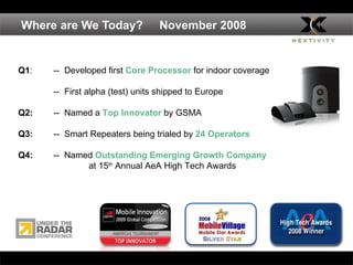 Where are We Today?  November 2008 Q1 : --   Developed first  Core Processor  for indoor coverage  --  First alpha (test) units shipped to Europe Q2: --  Named a  Top Innovator  by GSMA Q3:  --  Smart Repeaters being trialed by  24 Operators Q4: --  Named  Outstanding Emerging Growth Company at 15 th  Annual AeA High Tech Awards 