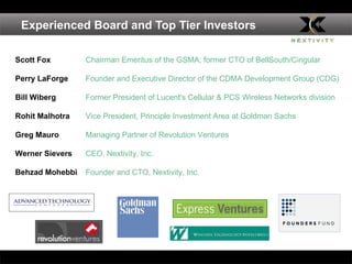 Experienced Board and Top Tier Investors Scott Fox Chairman Emeritus of the GSMA; former CTO of BellSouth/Cingular Perry LaForge Founder and Executive Director of the CDMA Development Group (CDG) Bill Wiberg Former President of Lucent's Cellular & PCS Wireless Networks division Rohit Malhotra Vice President, Principle Investment Area at Goldman Sachs Greg Mauro  Managing Partner of Revolution Ventures Werner Sievers CEO, Nextivity, Inc.  Behzad Mohebbi Founder and CTO, Nextivity, Inc.  