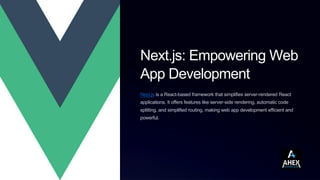 Next.js: Empowering Web
App Development
Next.js is a React-based framework that simplifies server-rendered React
applications. It offers features like server-side rendering, automatic code
splitting, and simplified routing, making web app development efficient and
powerful.
 