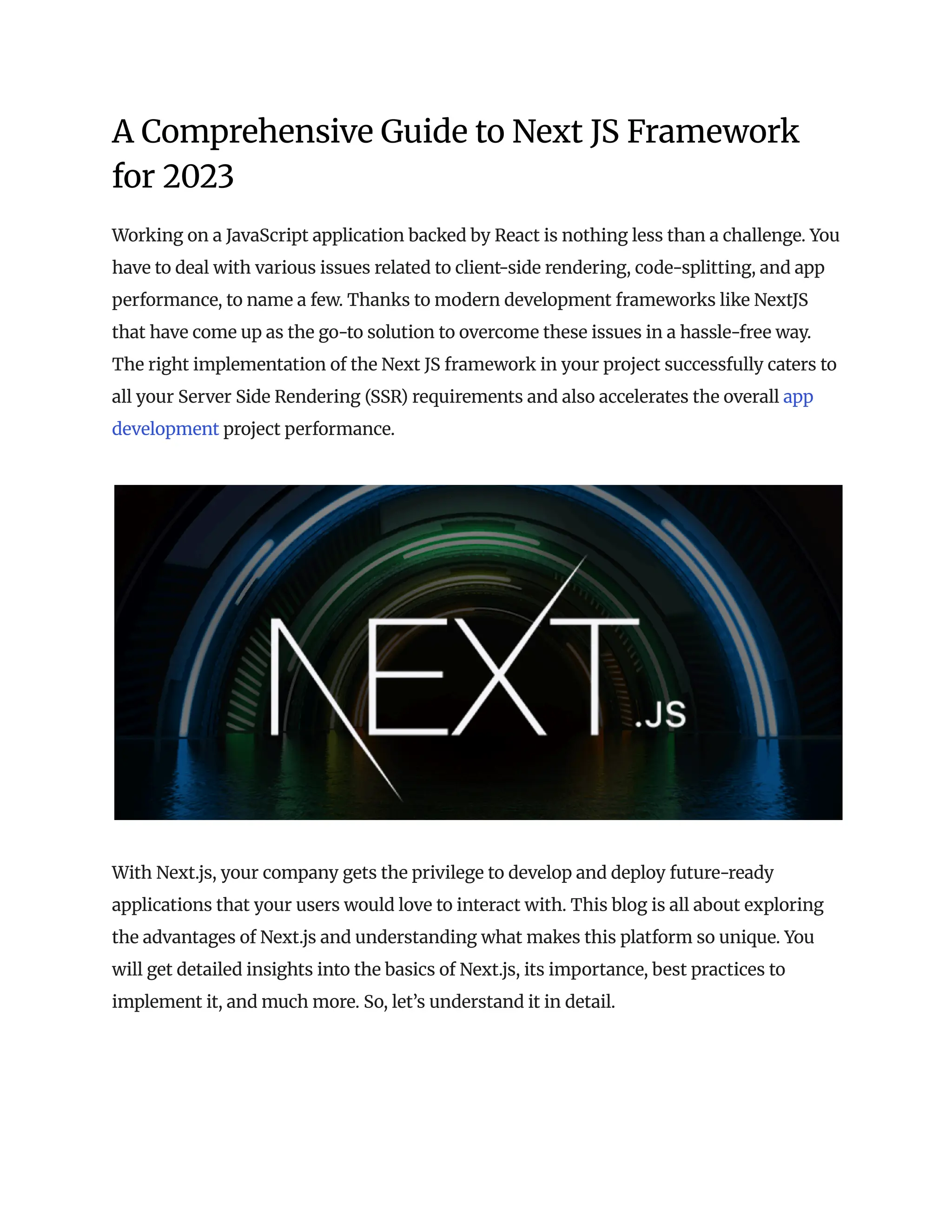 A Comprehensive Guide to Next JS Framework
for 2023
Working on a JavaScript application backed by React is nothing less than a challenge. You
have to deal with various issues related to client-side rendering, code-splitting, and app
performance, to name a few. Thanks to modern development frameworks like NextJS
that have come up as the go-to solution to overcome these issues in a hassle-free way.
The right implementation of the Next JS framework in your project successfully caters to
all your Server Side Rendering (SSR) requirements and also accelerates the overall app
development project performance.
With Next.js, your company gets the privilege to develop and deploy future-ready
applications that your users would love to interact with. This blog is all about exploring
the advantages of Next.js and understanding what makes this platform so unique. You
will get detailed insights into the basics of Next.js, its importance, best practices to
implement it, and much more. So, let’s understand it in detail.
 