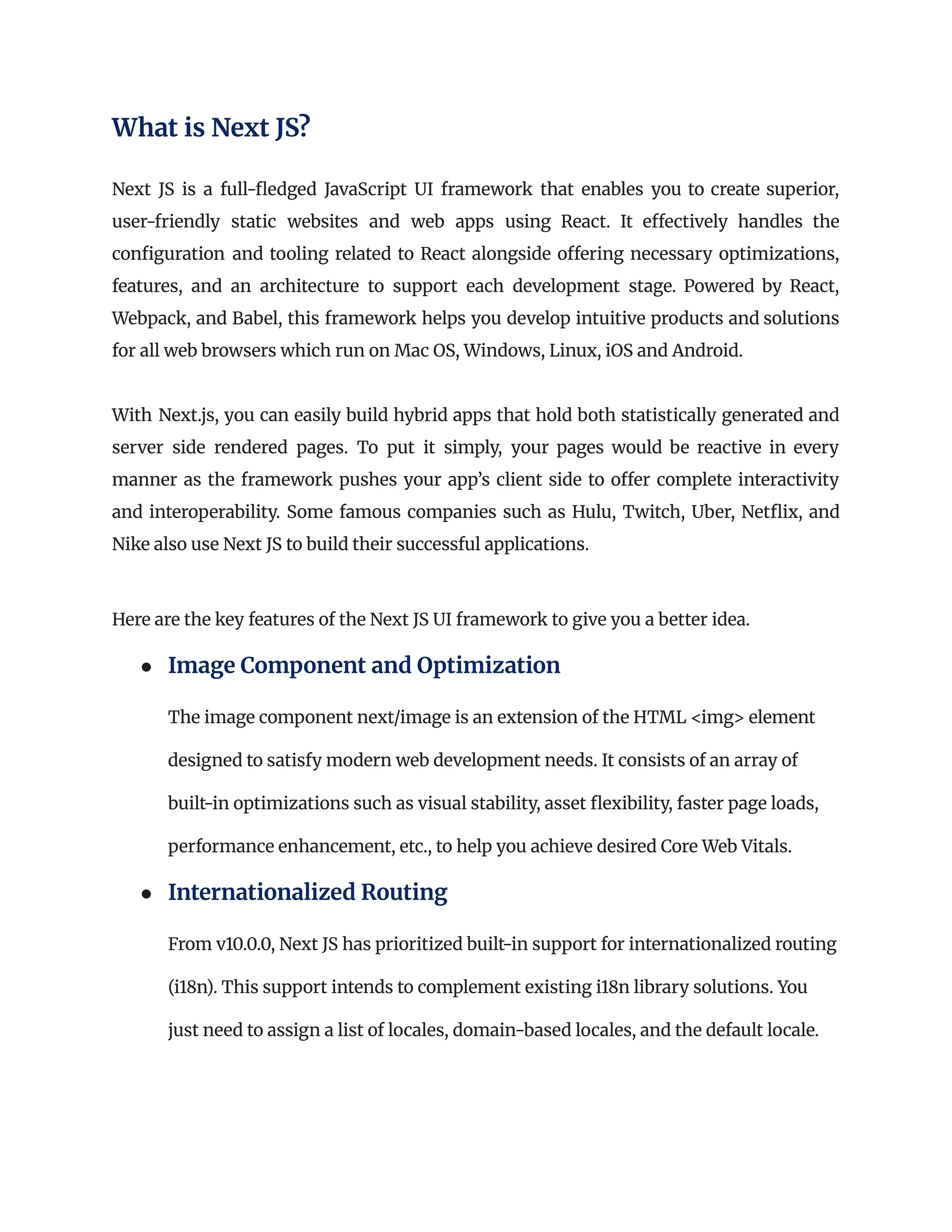 What is Next JS?
Next JS is a full-fledged JavaScript UI framework that enables you to create superior,
user-friendly static websites and web apps using React. It effectively handles the
configuration and tooling related to React alongside offering necessary optimizations,
features, and an architecture to support each development stage. Powered by React,
Webpack, and Babel, this framework helps you develop intuitive products and solutions
for all web browsers which run on Mac OS, Windows, Linux, iOS and Android.
With Next.js, you can easily build hybrid apps that hold both statistically generated and
server side rendered pages. To put it simply, your pages would be reactive in every
manner as the framework pushes your app’s client side to offer complete interactivity
and interoperability. Some famous companies such as Hulu, Twitch, Uber, Netflix, and
Nike also use Next JS to build their successful applications.
Here are the key features of the Next JS UI framework to give you a better idea.
●​ Image Component and Optimization ​
The image component next/image is an extension of the HTML <img> element
designed to satisfy modern web development needs. It consists of an array of
built-in optimizations such as visual stability, asset flexibility, faster page loads,
performance enhancement, etc., to help you achieve desired Core Web Vitals.
●​ Internationalized Routing​
From v10.0.0, Next JS has prioritized built-in support for internationalized routing
(i18n). This support intends to complement existing i18n library solutions. You
just need to assign a list of locales, domain-based locales, and the default locale.
 
