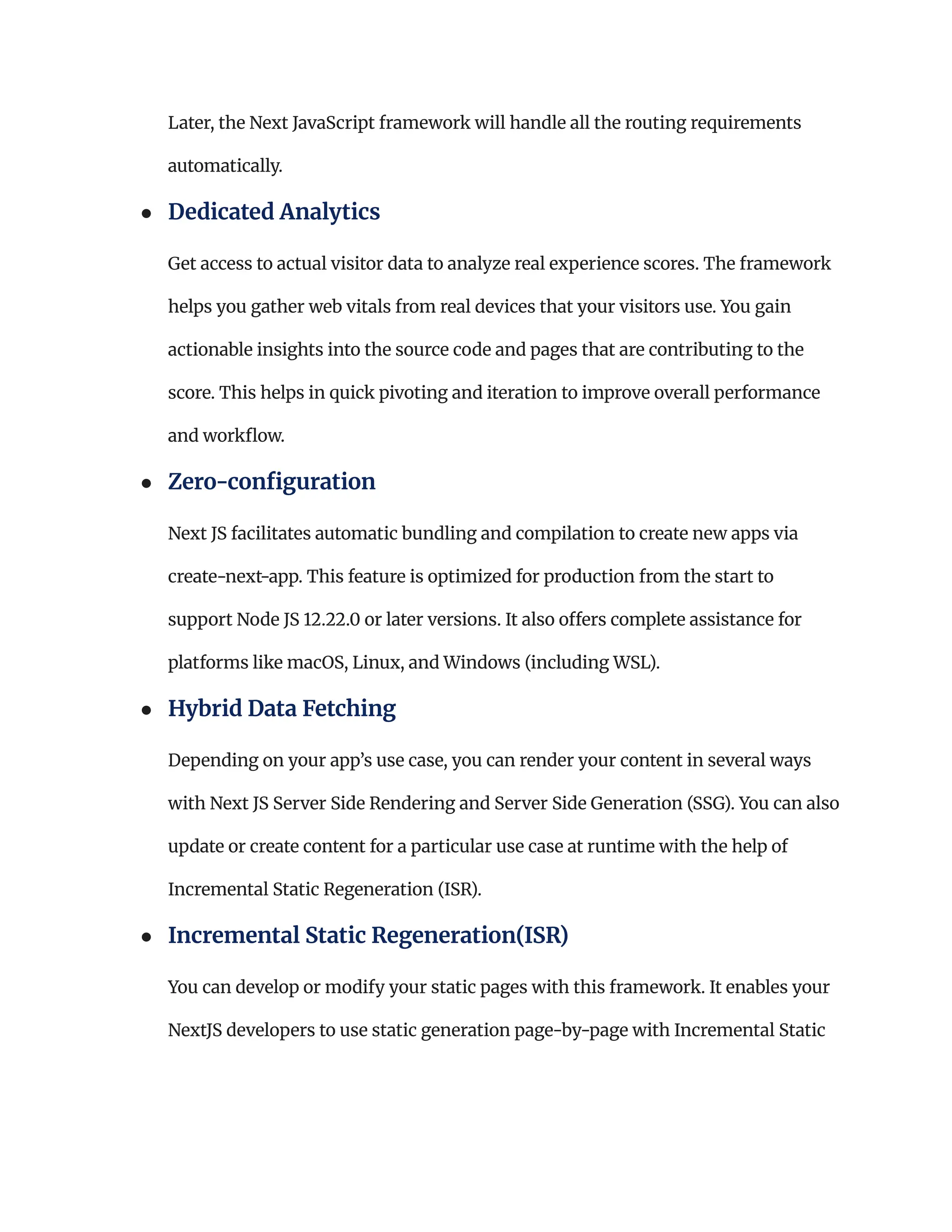 Later, the Next JavaScript framework will handle all the routing requirements
automatically.
●​ Dedicated Analytics​
Get access to actual visitor data to analyze real experience scores. The framework
helps you gather web vitals from real devices that your visitors use. You gain
actionable insights into the source code and pages that are contributing to the
score. This helps in quick pivoting and iteration to improve overall performance
and workflow.
●​ Zero-configuration​
Next JS facilitates automatic bundling and compilation to create new apps via
create-next-app. This feature is optimized for production from the start to
support Node JS 12.22.0 or later versions. It also offers complete assistance for
platforms like macOS, Linux, and Windows (including WSL).
●​ Hybrid Data Fetching ​
Depending on your app’s use case, you can render your content in several ways
with Next JS Server Side Rendering and Server Side Generation (SSG). You can also
update or create content for a particular use case at runtime with the help of
Incremental Static Regeneration (ISR).
●​ Incremental Static Regeneration(ISR)​
You can develop or modify your static pages with this framework. It enables your
NextJS developers to use static generation page-by-page with Incremental Static
 