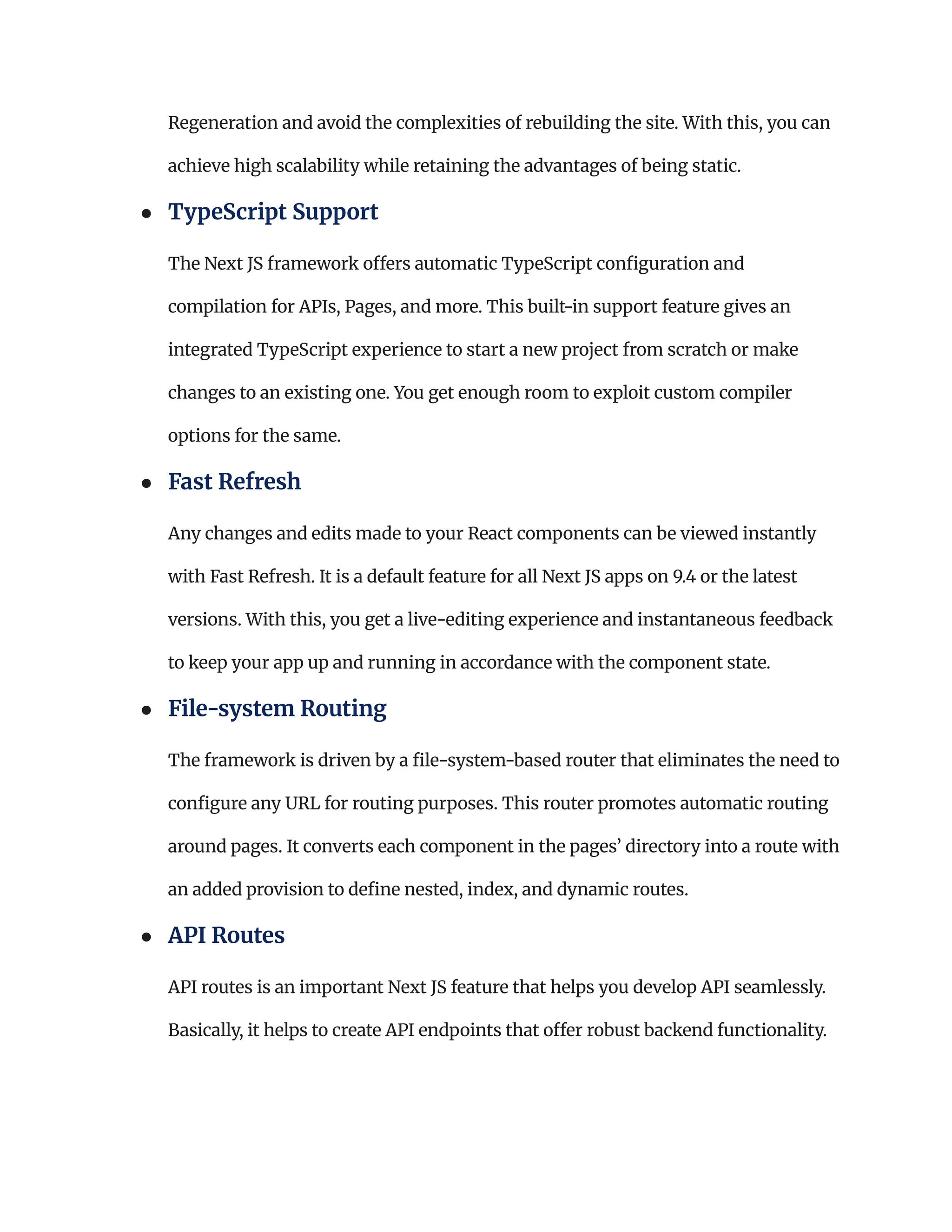 Regeneration and avoid the complexities of rebuilding the site. With this, you can
achieve high scalability while retaining the advantages of being static.
●​ TypeScript Support​
The Next JS framework offers automatic TypeScript configuration and
compilation for APIs, Pages, and more. This built-in support feature gives an
integrated TypeScript experience to start a new project from scratch or make
changes to an existing one. You get enough room to exploit custom compiler
options for the same.
●​ Fast Refresh​
Any changes and edits made to your React components can be viewed instantly
with Fast Refresh. It is a default feature for all Next JS apps on 9.4 or the latest
versions. With this, you get a live-editing experience and instantaneous feedback
to keep your app up and running in accordance with the component state.
●​ File-system Routing​
The framework is driven by a file-system-based router that eliminates the need to
configure any URL for routing purposes. This router promotes automatic routing
around pages. It converts each component in the pages’ directory into a route with
an added provision to define nested, index, and dynamic routes.
●​ API Routes​
API routes is an important Next JS feature that helps you develop API seamlessly.
Basically, it helps to create API endpoints that offer robust backend functionality.
 