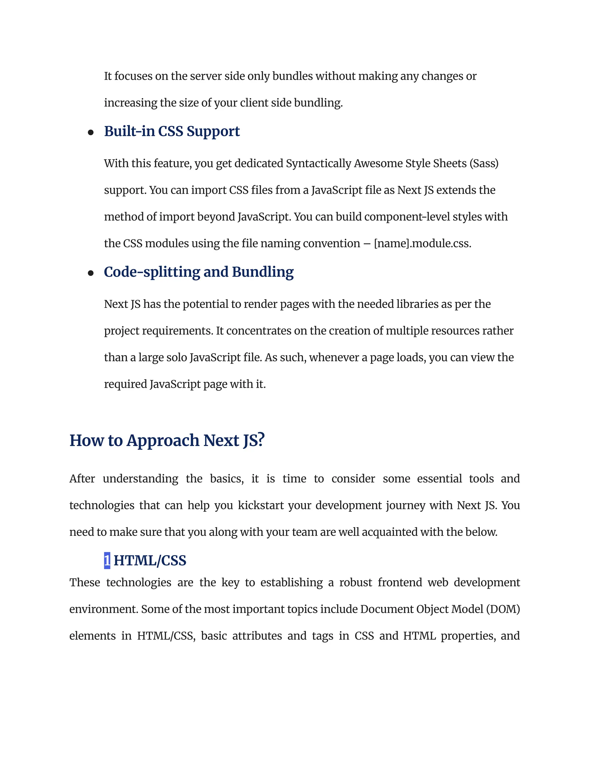 It focuses on the server side only bundles without making any changes or
increasing the size of your client side bundling.
●​ Built-in CSS Support​
With this feature, you get dedicated Syntactically Awesome Style Sheets (Sass)
support. You can import CSS files from a JavaScript file as Next JS extends the
method of import beyond JavaScript. You can build component-level styles with
the CSS modules using the file naming convention – [name].module.css.
●​ Code-splitting and Bundling​
Next JS has the potential to render pages with the needed libraries as per the
project requirements. It concentrates on the creation of multiple resources rather
than a large solo JavaScript file. As such, whenever a page loads, you can view the
required JavaScript page with it.
How to Approach Next JS?
After understanding the basics, it is time to consider some essential tools and
technologies that can help you kickstart your development journey with Next JS. You
need to make sure that you along with your team are well acquainted with the below.
1 HTML/CSS
These technologies are the key to establishing a robust frontend web development
environment. Some of the most important topics include Document Object Model (DOM)
elements in HTML/CSS, basic attributes and tags in CSS and HTML properties, and
 