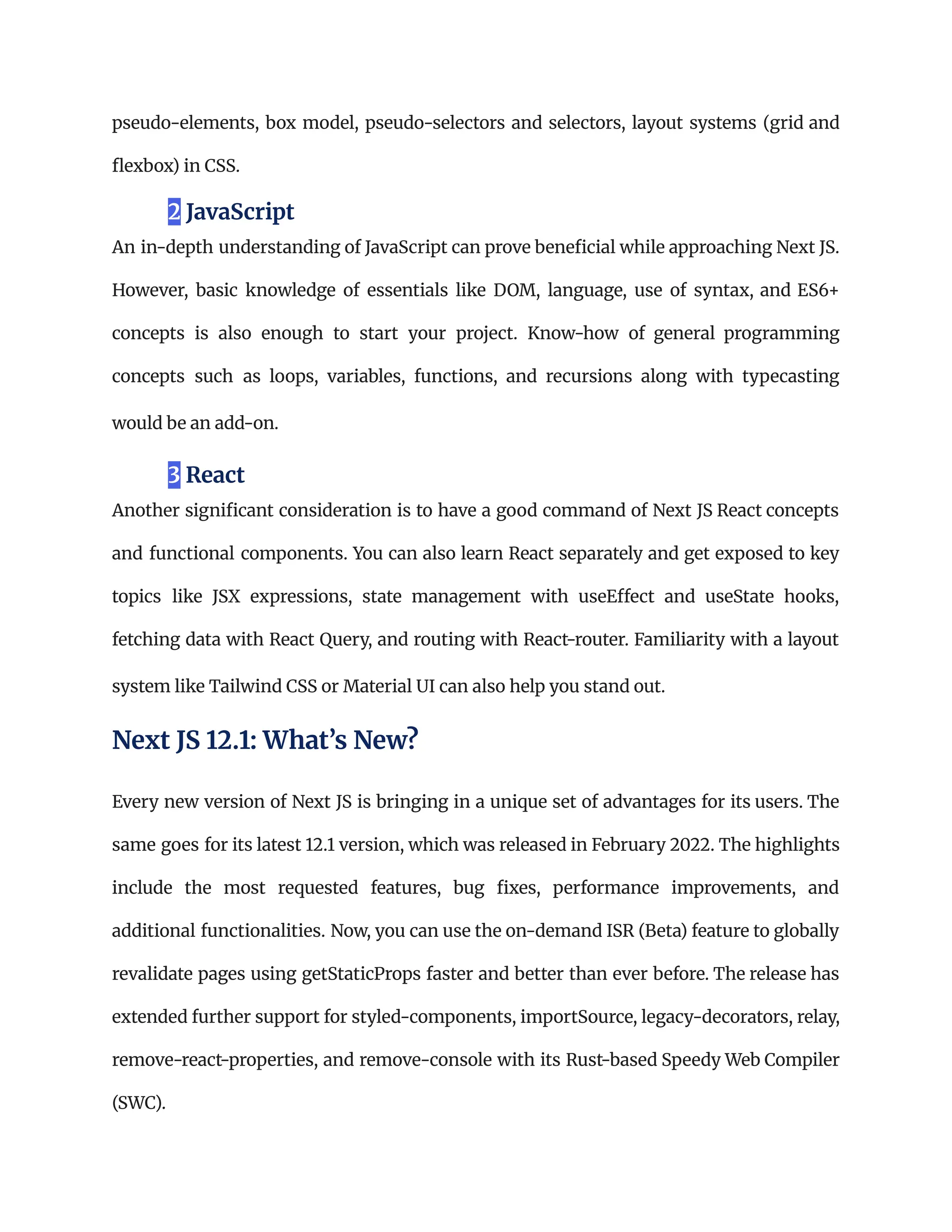 pseudo-elements, box model, pseudo-selectors and selectors, layout systems (grid and
flexbox) in CSS.
2 JavaScript
An in-depth understanding of JavaScript can prove beneficial while approaching Next JS.
However, basic knowledge of essentials like DOM, language, use of syntax, and ES6+
concepts is also enough to start your project. Know-how of general programming
concepts such as loops, variables, functions, and recursions along with typecasting
would be an add-on.
3 React
Another significant consideration is to have a good command of Next JS React concepts
and functional components. You can also learn React separately and get exposed to key
topics like JSX expressions, state management with useEffect and useState hooks,
fetching data with React Query, and routing with React-router. Familiarity with a layout
system like Tailwind CSS or Material UI can also help you stand out.
Next JS 12.1: What’s New?
Every new version of Next JS is bringing in a unique set of advantages for its users. The
same goes for its latest 12.1 version, which was released in February 2022. The highlights
include the most requested features, bug fixes, performance improvements, and
additional functionalities. Now, you can use the on-demand ISR (Beta) feature to globally
revalidate pages using getStaticProps faster and better than ever before. The release has
extended further support for styled-components, importSource, legacy-decorators, relay,
remove-react-properties, and remove-console with its Rust-based Speedy Web Compiler
(SWC).
 