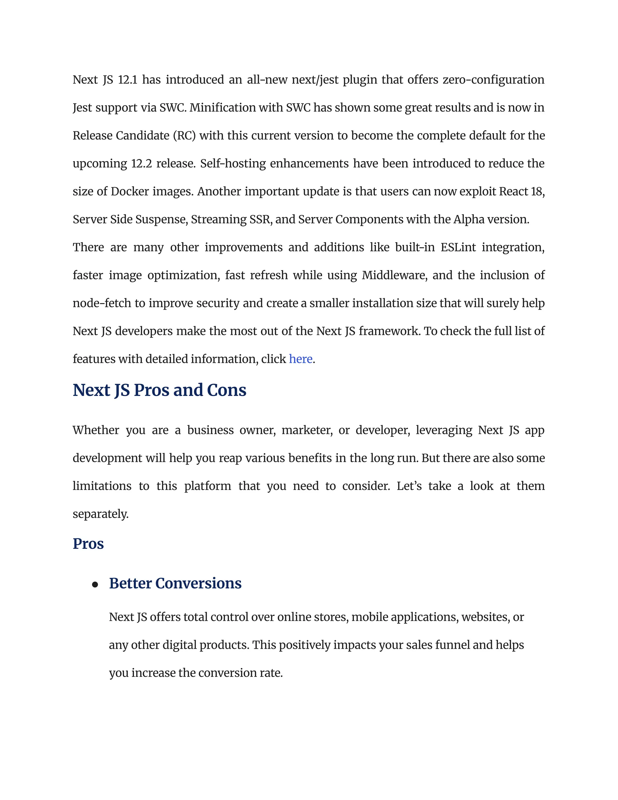 Next JS 12.1 has introduced an all-new next/jest plugin that offers zero-configuration
Jest support via SWC. Minification with SWC has shown some great results and is now in
Release Candidate (RC) with this current version to become the complete default for the
upcoming 12.2 release. Self-hosting enhancements have been introduced to reduce the
size of Docker images. Another important update is that users can now exploit React 18,
Server Side Suspense, Streaming SSR, and Server Components with the Alpha version.
There are many other improvements and additions like built-in ESLint integration,
faster image optimization, fast refresh while using Middleware, and the inclusion of
node-fetch to improve security and create a smaller installation size that will surely help
Next JS developers make the most out of the Next JS framework. To check the full list of
features with detailed information, click here.
Next JS Pros and Cons
Whether you are a business owner, marketer, or developer, leveraging Next JS app
development will help you reap various benefits in the long run. But there are also some
limitations to this platform that you need to consider. Let’s take a look at them
separately.
Pros
●​ Better Conversions​
Next JS offers total control over online stores, mobile applications, websites, or
any other digital products. This positively impacts your sales funnel and helps
you increase the conversion rate.
 