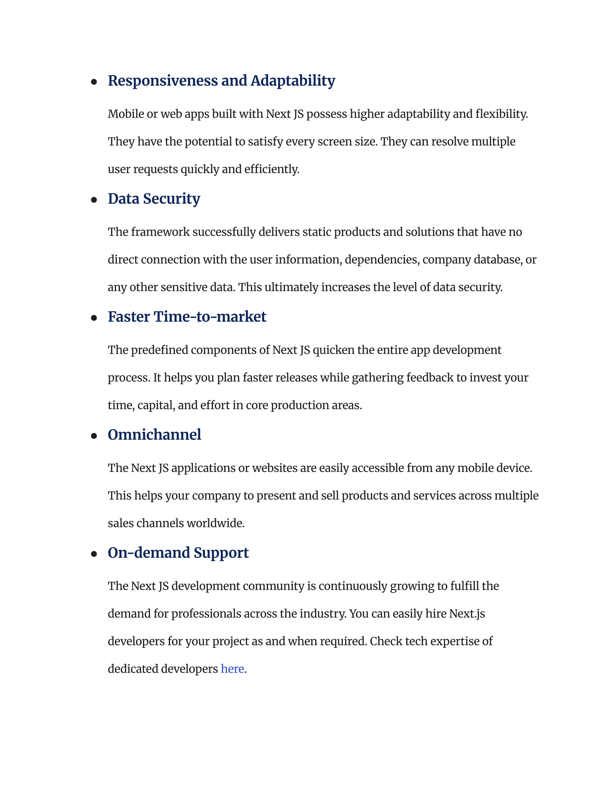 ●​ Responsiveness and Adaptability​
Mobile or web apps built with Next JS possess higher adaptability and flexibility.
They have the potential to satisfy every screen size. They can resolve multiple
user requests quickly and efficiently.
●​ Data Security ​
The framework successfully delivers static products and solutions that have no
direct connection with the user information, dependencies, company database, or
any other sensitive data. This ultimately increases the level of data security.
●​ Faster Time-to-market​
The predefined components of Next JS quicken the entire app development
process. It helps you plan faster releases while gathering feedback to invest your
time, capital, and effort in core production areas.
●​ Omnichannel ​
The Next JS applications or websites are easily accessible from any mobile device.
This helps your company to present and sell products and services across multiple
sales channels worldwide.
●​ On-demand Support​
The Next JS development community is continuously growing to fulfill the
demand for professionals across the industry. You can easily hire Next.js
developers for your project as and when required. Check tech expertise of
dedicated developers here.
 