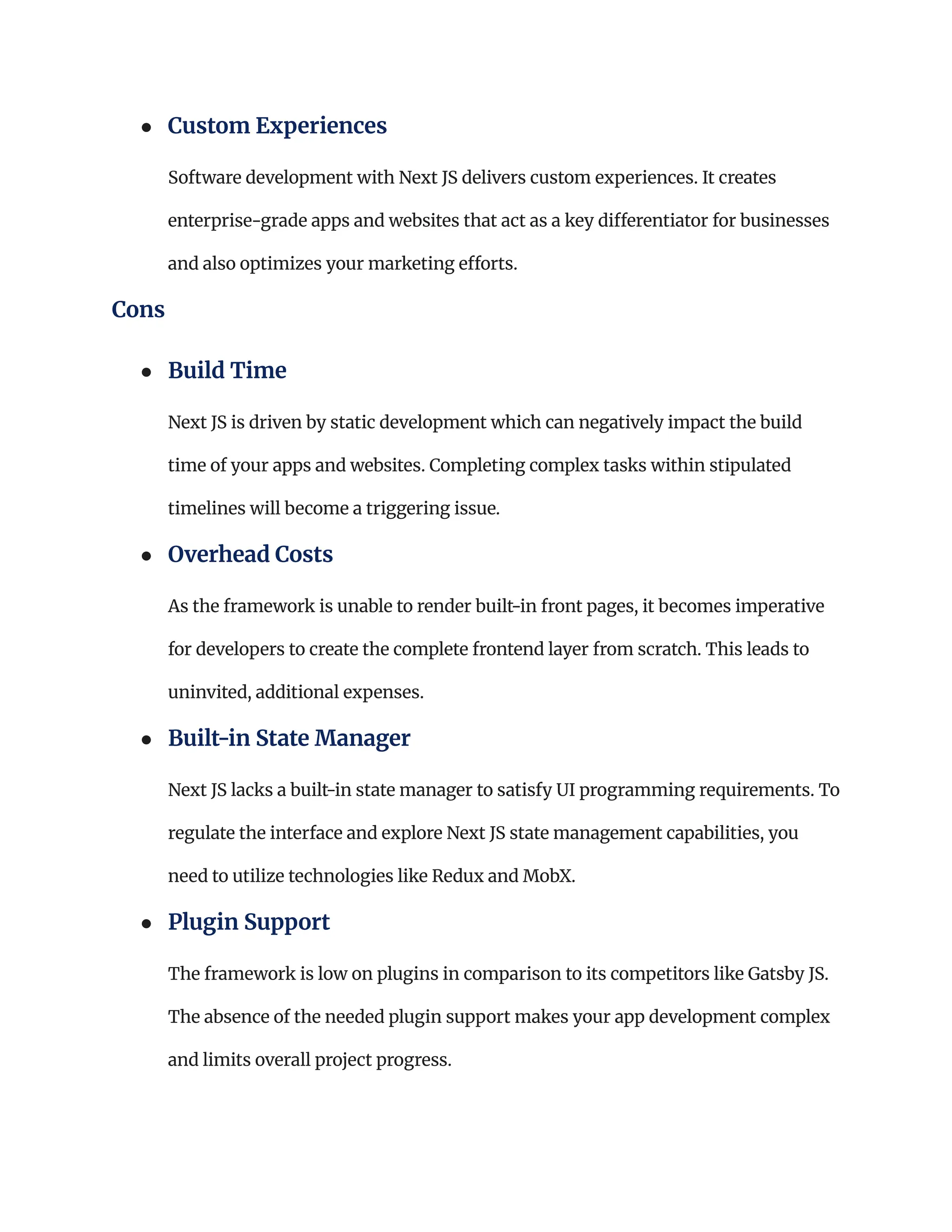 ●​ Custom Experiences​
Software development with Next JS delivers custom experiences. It creates
enterprise-grade apps and websites that act as a key differentiator for businesses
and also optimizes your marketing efforts.
Cons
●​ Build Time​
Next JS is driven by static development which can negatively impact the build
time of your apps and websites. Completing complex tasks within stipulated
timelines will become a triggering issue.
●​ Overhead Costs​
As the framework is unable to render built-in front pages, it becomes imperative
for developers to create the complete frontend layer from scratch. This leads to
uninvited, additional expenses.
●​ Built-in State Manager​
Next JS lacks a built-in state manager to satisfy UI programming requirements. To
regulate the interface and explore Next JS state management capabilities, you
need to utilize technologies like Redux and MobX.
●​ Plugin Support ​
The framework is low on plugins in comparison to its competitors like Gatsby JS.
The absence of the needed plugin support makes your app development complex
and limits overall project progress.
 