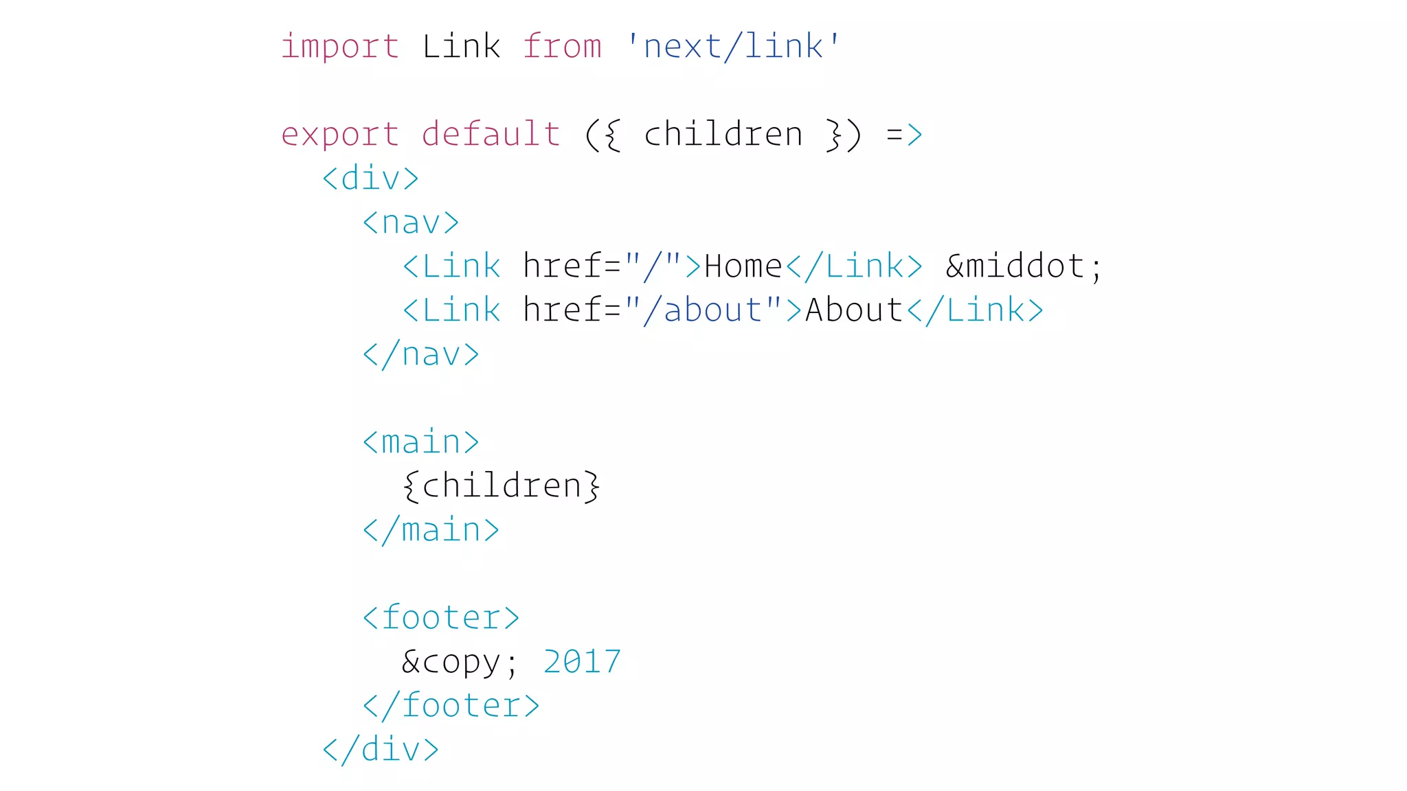 import Link from 'next/link'
export default ({ children }) =>
<div>
<nav>
<Link href="/">Home</Link> &middot;
<Link href="/about">About</Link>
</nav>
<main>
{children}
</main>
<footer>
&copy; 2017
</footer>
</div>
 