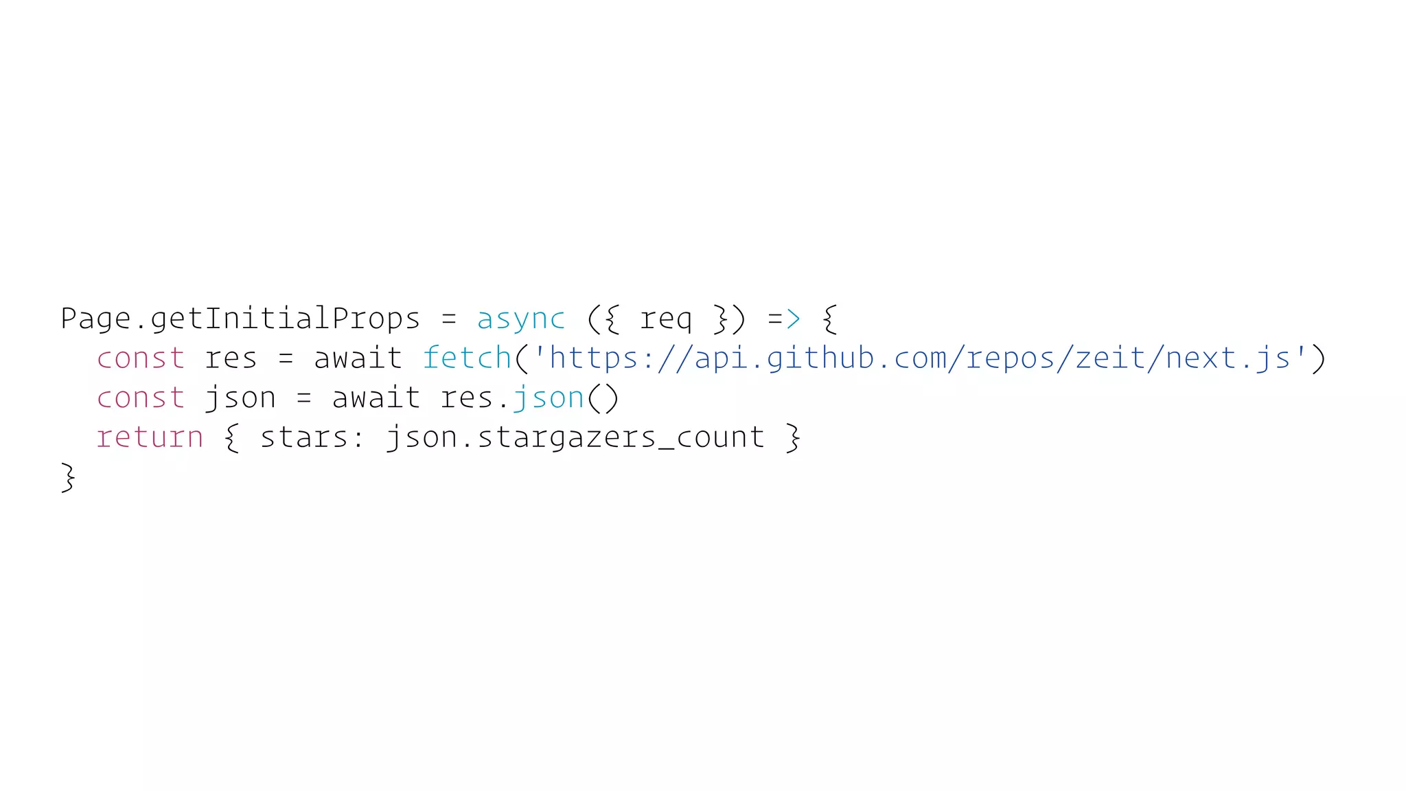 Page.getInitialProps = async ({ req }) => {
const res = await fetch('https://api.github.com/repos/zeit/next.js')
const json = await res.json()
return { stars: json.stargazers_count }
}
 