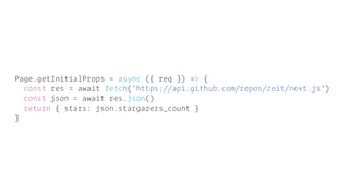 Page.getInitialProps = async ({ req }) => {
const res = await fetch('https://api.github.com/repos/zeit/next.js')
const json = await res.json()
return { stars: json.stargazers_count }
}
 