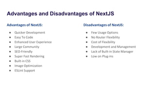Advantages and Disadvantages of NextJS
Advantages of NextJS:
● Quicker Development
● Easy To Code
● Enhanced User Experience
● Large Community
● SEO-Friendly
● Super Fast Rendering
● Built-in CSS
● Image Optimization
● ESLint Support
Disadvantages of NextJS:
● Few Usage Options
● No Router Flexibility
● Cost of Flexibility
● Development and Management
● Lack of Built-in State Manager
● Low on Plug-ins
 