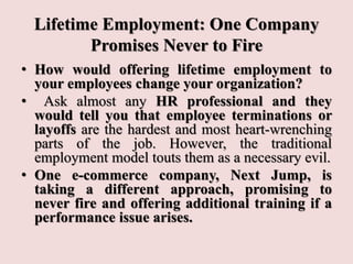 Lifetime Employment: One Company
Promises Never to Fire
• How would offering lifetime employment to
your employees change your organization?
• Ask almost any HR professional and they
would tell you that employee terminations or
layoffs are the hardest and most heart-wrenching
parts of the job. However, the traditional
employment model touts them as a necessary evil.
• One e-commerce company, Next Jump, is
taking a different approach, promising to
never fire and offering additional training if a
performance issue arises.
 