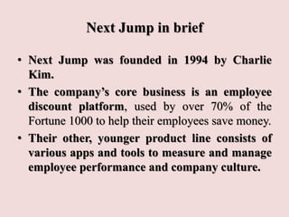 Next Jump in brief
• Next Jump was founded in 1994 by Charlie
Kim.
• The company’s core business is an employee
discount platform, used by over 70% of the
Fortune 1000 to help their employees save money.
• Their other, younger product line consists of
various apps and tools to measure and manage
employee performance and company culture.
 