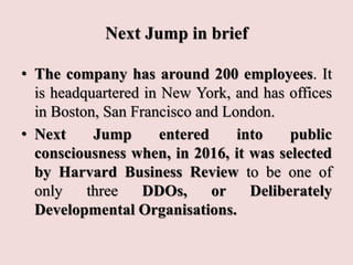 Next Jump in brief
• The company has around 200 employees. It
is headquartered in New York, and has offices
in Boston, San Francisco and London.
• Next Jump entered into public
consciousness when, in 2016, it was selected
by Harvard Business Review to be one of
only three DDOs, or Deliberately
Developmental Organisations.
 
