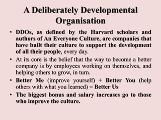 A Deliberately Developmental
Organisation
• DDOs, as defined by the Harvard scholars and
authors of An Everyone Culture, are companies that
have built their culture to support the development
of all their people, every day.
• At its core is the belief that the way to become a better
company is by employees working on themselves, and
helping others to grow, in turn.
• Better Me (improve yourself) + Better You (help
others with what you learned) = Better Us
• The biggest bonus and salary increases go to those
who improve the culture.
 