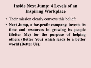 Inside Next Jump: 4 Levels of an
Inspiring Workplace
• Their mission clearly conveys this belief:
• Next Jump, a for-profit company, invests its
time and resources in growing its people
(Better Me) for the purpose of helping
others (Better You) which leads to a better
world (Better Us).
 