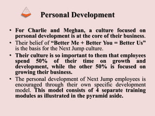 Personal Development
• For Charlie and Meghan, a culture focused on
personal development is at the core of their business.
• Their belief of “Better Me + Better You = Better Us”
is the basis for the Next Jump culture.
• Their culture is so important to them that employees
spend 50% of their time on growth and
development, while the other 50% is focused on
growing their business.
• The personal development of Next Jump employees is
encouraged through their own specific development
model. This model consists of 4 separate training
modules as illustrated in the pyramid aside.
 