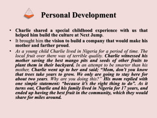Personal Development
• Charlie shared a special childhood experience with us that
helped him build the culture at Next Jump.
• It brought him the vision to build a company that would make his
mother and farther proud.
• As a young child Charlie lived in Nigeria for a period of time. The
local fruit over there was of terrible quality. Charlie witnessed his
mother saving the best mango pits and seeds of other fruits to
plant them in their backyard. In an attempt to be smarter than his
mother, Charlie went up to her and said; “Mom, don’t you know
that trees take years to grow. We only are going to stay here for
about two years. Why are you doing this?” His mom replied with
one simple statement: “because it’s the right thing to do”. As it
turns out, Charlie and his family lived in Nigeria for 17 years, and
ended up having the best fruit in the community, which they would
share for miles around.
 