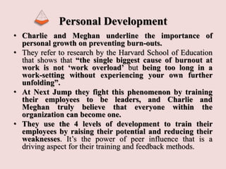 Personal Development
• Charlie and Meghan underline the importance of
personal growth on preventing burn-outs.
• They refer to research by the Harvard School of Education
that shows that “the single biggest cause of burnout at
work is not ‘work overload’ but being too long in a
work-setting without experiencing your own further
unfolding”.
• At Next Jump they fight this phenomenon by training
their employees to be leaders, and Charlie and
Meghan truly believe that everyone within the
organization can become one.
• They use the 4 levels of development to train their
employees by raising their potential and reducing their
weaknesses. It’s the power of peer influence that is a
driving aspect for their training and feedback methods.
 