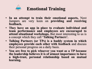 Emotional Training
• In an attempt to train their emotional aspects, Next
Jumpers are very keen on providing and receiving
feedback.
• They have an app in place to evaluate individual and
team performance and employees are encouraged to
attend situational workshops. But most interesting to us is
a concept which they call ‘Talking Partners’.
• Talking Partners (or TPs) is a buddy system in which
employees provide each other with feedback and discuss
their personal progress on a daily basis.
• You are free to pick whoever you want as a TP because
the leadership believes it is of utmost importance to have
a high-trust, personal relationship based on mutual
learning.
 