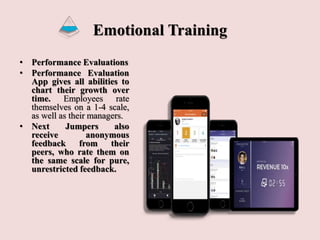 Emotional Training
• Performance Evaluations
• Performance Evaluation
App gives all abilities to
chart their growth over
time. Employees rate
themselves on a 1-4 scale,
as well as their managers.
• Next Jumpers also
receive anonymous
feedback from their
peers, who rate them on
the same scale for pure,
unrestricted feedback.
 