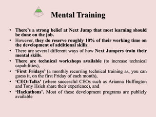 Mental Training
• There’s a strong belief at Next Jump that most learning should
be done on the job.
• However, they do reserve roughly 10% of their working time on
the development of additional skills.
• There are several different ways of how Next Jumpers train their
mental skills.
• There are technical workshops available (to increase technical
capabilities),
• ‘First Fridays’ (a monthly recurring technical training as, you can
guess it, on the first Friday of each month),
• ‘CEO-Talks’ (where successful CEOs such as Arianna Huffington
and Tony Hsieh share their experience), and
• ‘Hackathons’. Most of these development programs are publicly
available
 