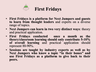 First Fridays
• First Fridays is a platform for Next Jumpers and guests
to learn from thought leaders and experts on a diverse
range of topics.
• Next Jumpers can learn in two very distinct ways: theory
and practical application.
• First Fridays conducted once a month as the
theory/classroom learning should only contribute 5-10%
of overall learning and practical application should
represent 80-90%.
• Sessions are taught by industry experts as well as by
Next Jumpers who know a topic “in their bones” and
use First Fridays as a platform to give back to their
peers.
 