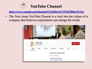 YouTube Channel
https://www.youtube.com/channel/UClxt05oUbYNWQTfhDw5G7qA
• The Next Jump YouTube Channel is a look into the culture of a
company that believes corporations can change the world.
 