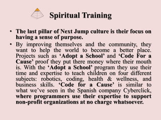 Spiritual Training
• The last pillar of Next Jump culture is their focus on
having a sense of purpose.
• By improving themselves and the community, they
want to help the world to become a better place.
Projects such as ‘Adopt a School’ and ‘Code For a
Cause’ proof they put there money where their mouth
is. With the ‘Adopt a School’ program they use their
time and expertise to teach children on four different
subjects: robotics, coding, health & wellness, and
business skills. ‘Code for a Cause’ is similar to
what we’ve seen in the Spanish company Cyberclick,
where programmers use their expertise to support
non-profit organizations at no charge whatsoever.
 