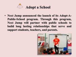 Adopt a School
• Next Jump announced the launch of its Adopt-A-
Public-School program. Through this program,
Next Jump will partner with public schools to
build long lasting relationships that serve and
support students, teachers, and parents.
 